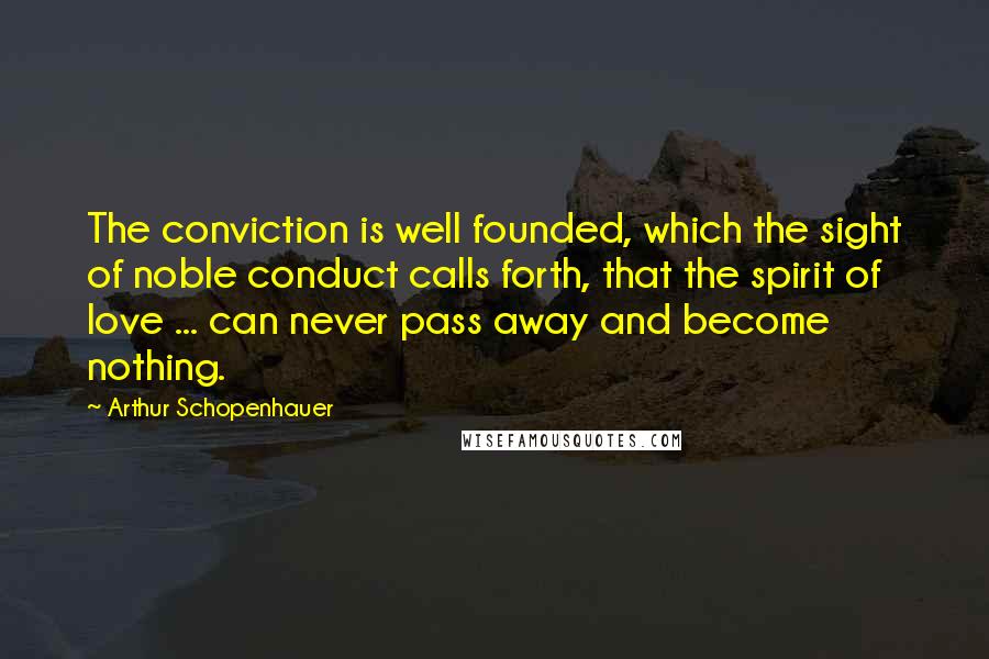 Arthur Schopenhauer Quotes: The conviction is well founded, which the sight of noble conduct calls forth, that the spirit of love ... can never pass away and become nothing.