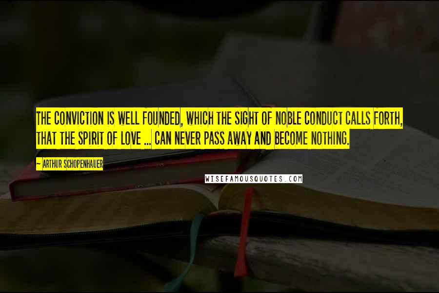 Arthur Schopenhauer Quotes: The conviction is well founded, which the sight of noble conduct calls forth, that the spirit of love ... can never pass away and become nothing.