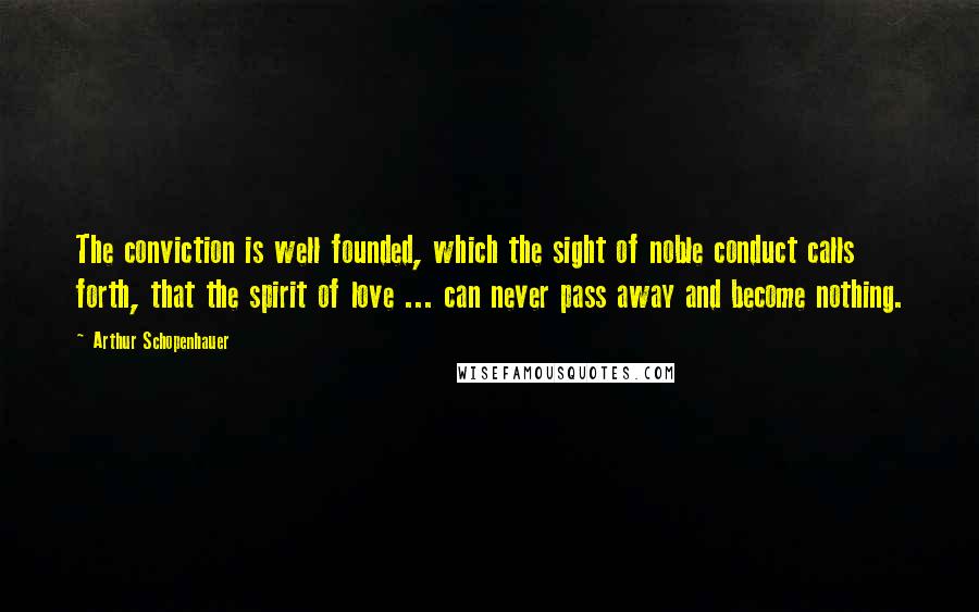 Arthur Schopenhauer Quotes: The conviction is well founded, which the sight of noble conduct calls forth, that the spirit of love ... can never pass away and become nothing.