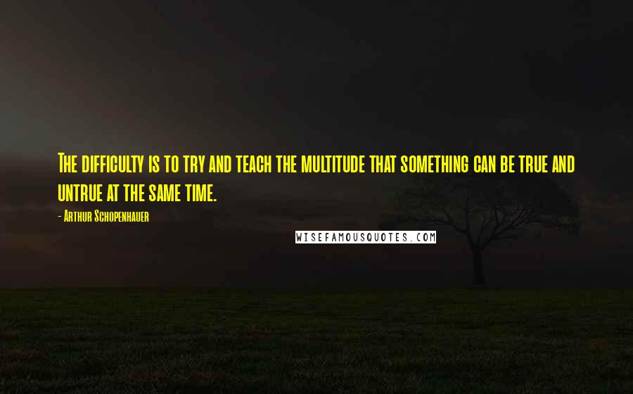 Arthur Schopenhauer Quotes: The difficulty is to try and teach the multitude that something can be true and untrue at the same time.