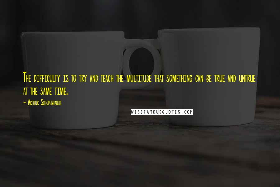 Arthur Schopenhauer Quotes: The difficulty is to try and teach the multitude that something can be true and untrue at the same time.