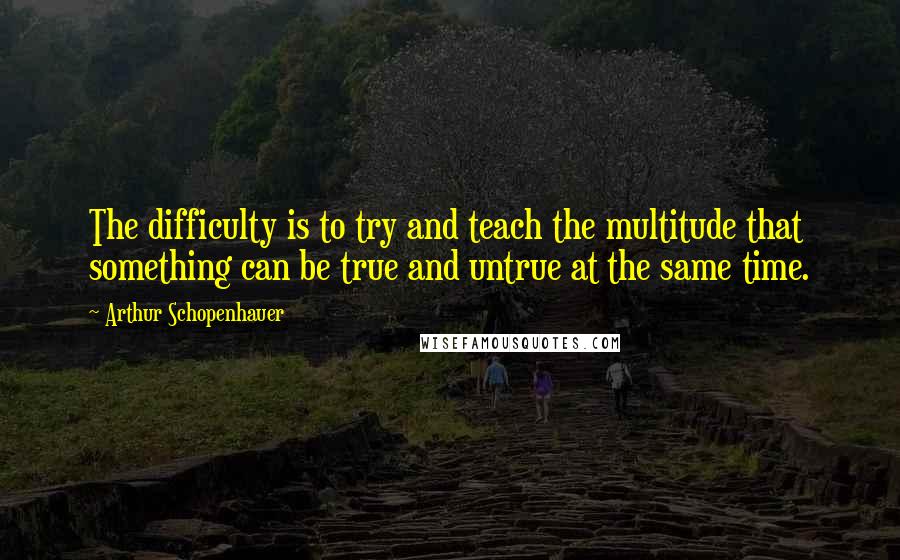 Arthur Schopenhauer Quotes: The difficulty is to try and teach the multitude that something can be true and untrue at the same time.