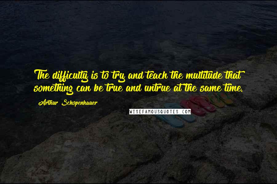 Arthur Schopenhauer Quotes: The difficulty is to try and teach the multitude that something can be true and untrue at the same time.