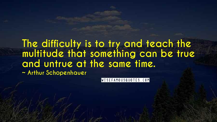 Arthur Schopenhauer Quotes: The difficulty is to try and teach the multitude that something can be true and untrue at the same time.