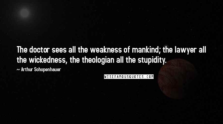 Arthur Schopenhauer Quotes: The doctor sees all the weakness of mankind; the lawyer all the wickedness, the theologian all the stupidity.