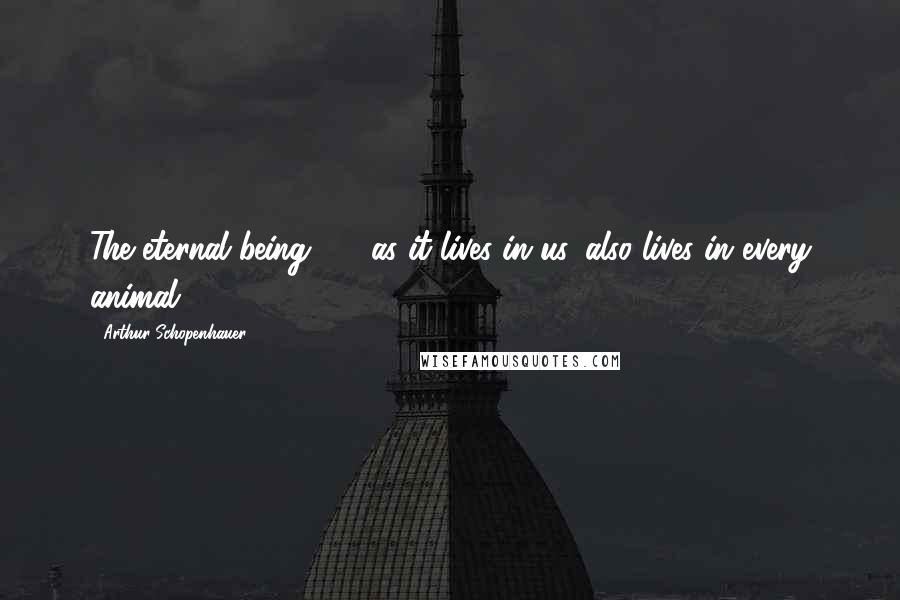 Arthur Schopenhauer Quotes: The eternal being ... , as it lives in us, also lives in every animal.