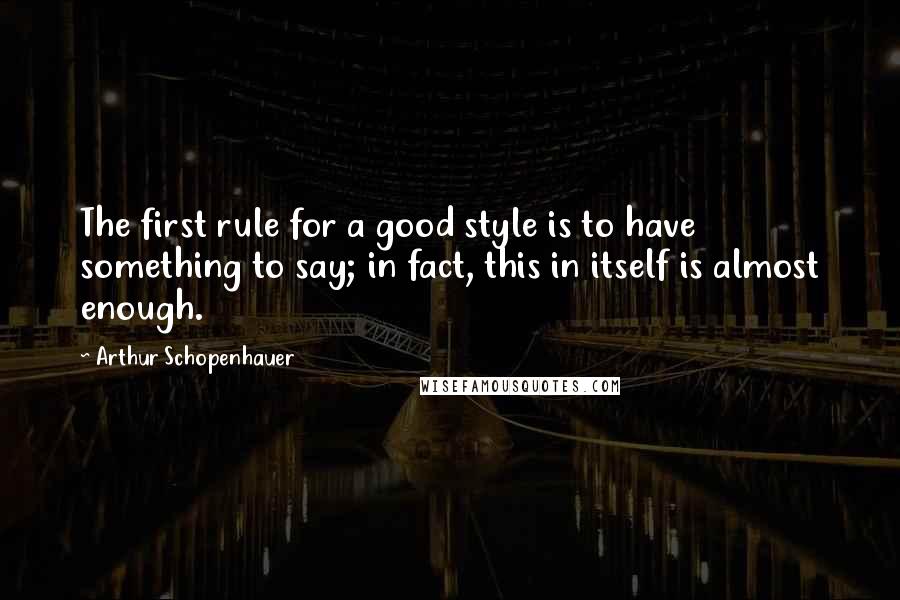 Arthur Schopenhauer Quotes: The first rule for a good style is to have something to say; in fact, this in itself is almost enough.