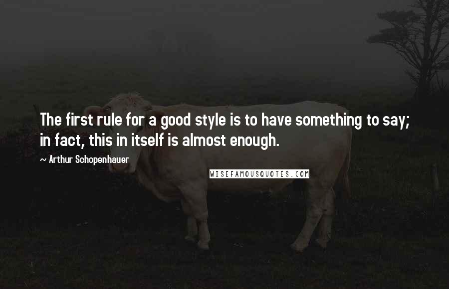 Arthur Schopenhauer Quotes: The first rule for a good style is to have something to say; in fact, this in itself is almost enough.