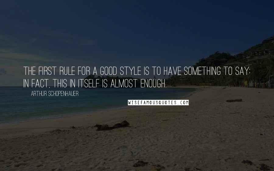 Arthur Schopenhauer Quotes: The first rule for a good style is to have something to say; in fact, this in itself is almost enough.