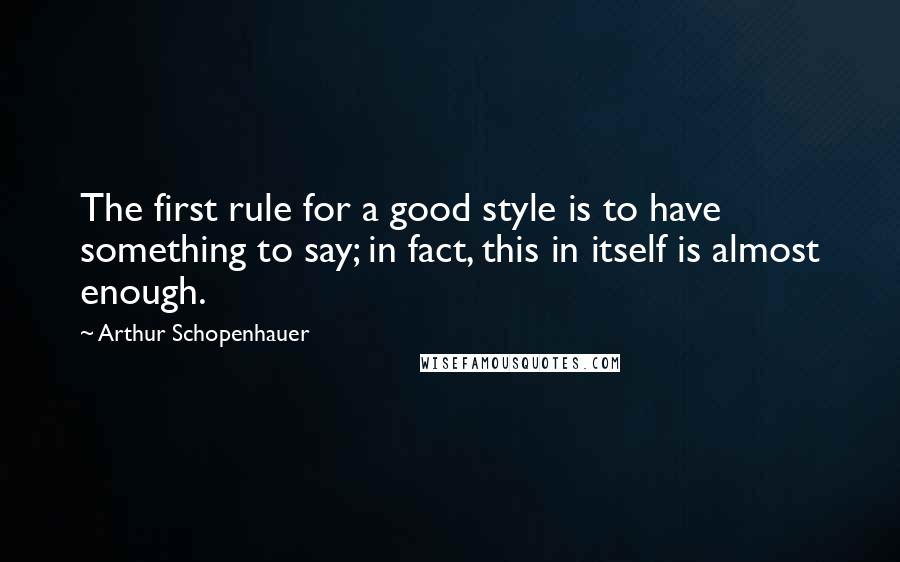 Arthur Schopenhauer Quotes: The first rule for a good style is to have something to say; in fact, this in itself is almost enough.