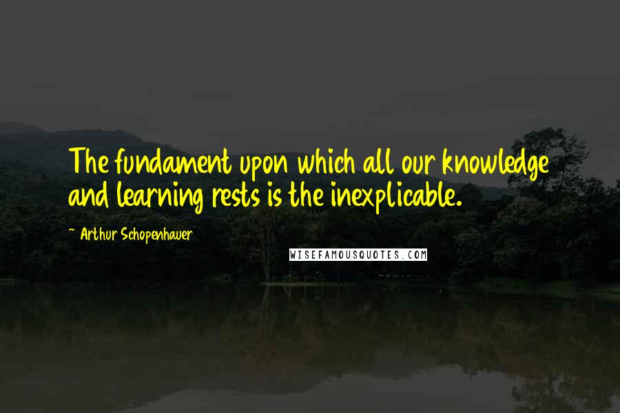 Arthur Schopenhauer Quotes: The fundament upon which all our knowledge and learning rests is the inexplicable.