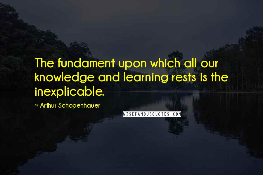 Arthur Schopenhauer Quotes: The fundament upon which all our knowledge and learning rests is the inexplicable.