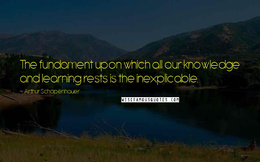 Arthur Schopenhauer Quotes: The fundament upon which all our knowledge and learning rests is the inexplicable.