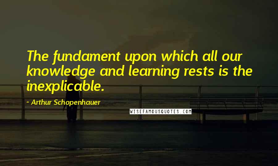 Arthur Schopenhauer Quotes: The fundament upon which all our knowledge and learning rests is the inexplicable.
