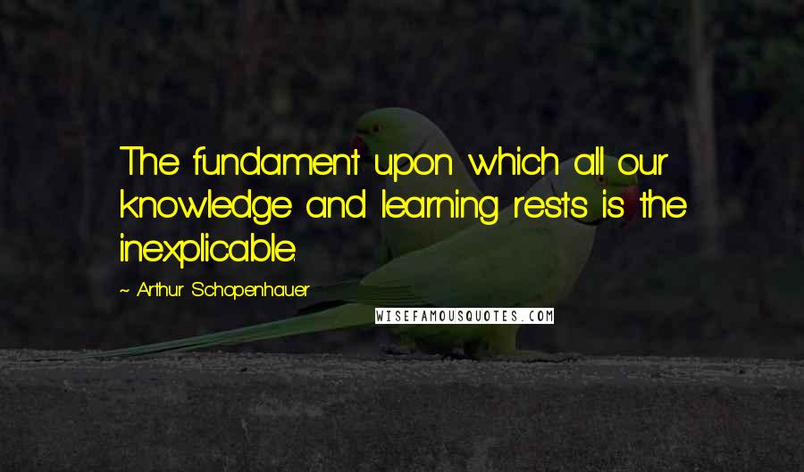 Arthur Schopenhauer Quotes: The fundament upon which all our knowledge and learning rests is the inexplicable.