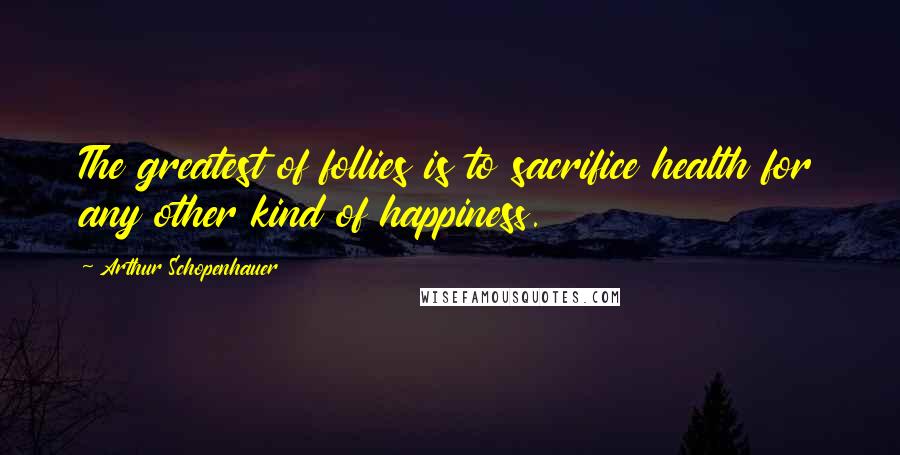 Arthur Schopenhauer Quotes: The greatest of follies is to sacrifice health for any other kind of happiness.