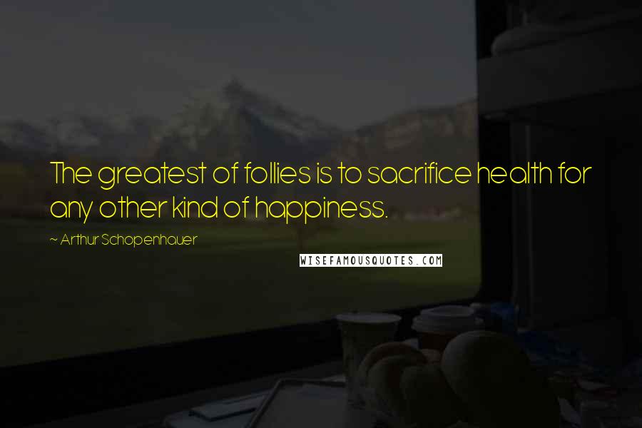 Arthur Schopenhauer Quotes: The greatest of follies is to sacrifice health for any other kind of happiness.