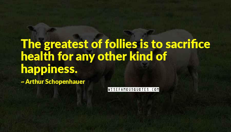 Arthur Schopenhauer Quotes: The greatest of follies is to sacrifice health for any other kind of happiness.