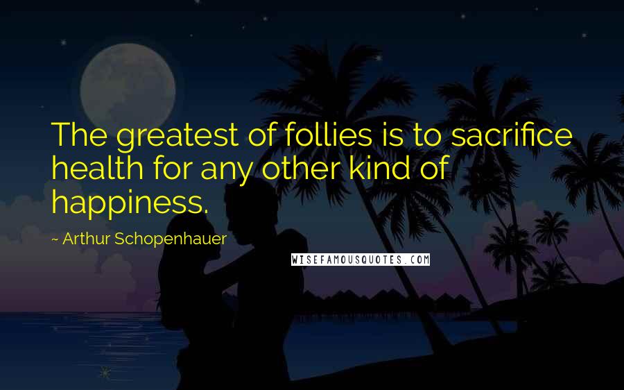 Arthur Schopenhauer Quotes: The greatest of follies is to sacrifice health for any other kind of happiness.