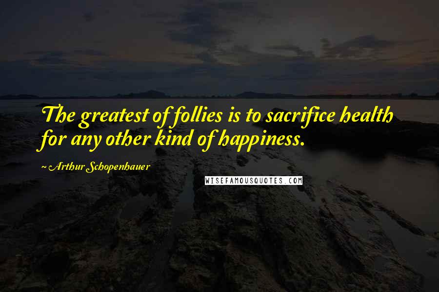Arthur Schopenhauer Quotes: The greatest of follies is to sacrifice health for any other kind of happiness.