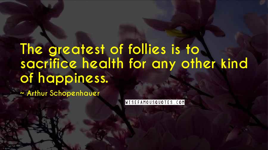 Arthur Schopenhauer Quotes: The greatest of follies is to sacrifice health for any other kind of happiness.