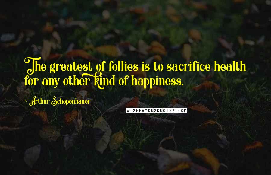 Arthur Schopenhauer Quotes: The greatest of follies is to sacrifice health for any other kind of happiness.