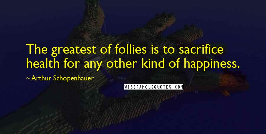 Arthur Schopenhauer Quotes: The greatest of follies is to sacrifice health for any other kind of happiness.
