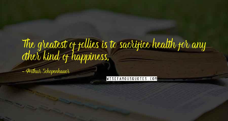 Arthur Schopenhauer Quotes: The greatest of follies is to sacrifice health for any other kind of happiness.