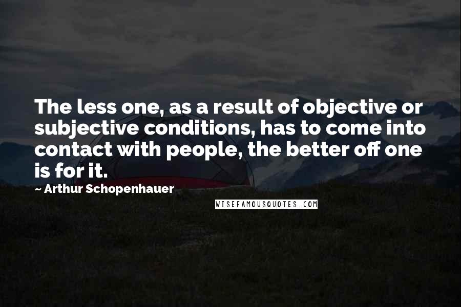 Arthur Schopenhauer Quotes: The less one, as a result of objective or subjective conditions, has to come into contact with people, the better off one is for it.