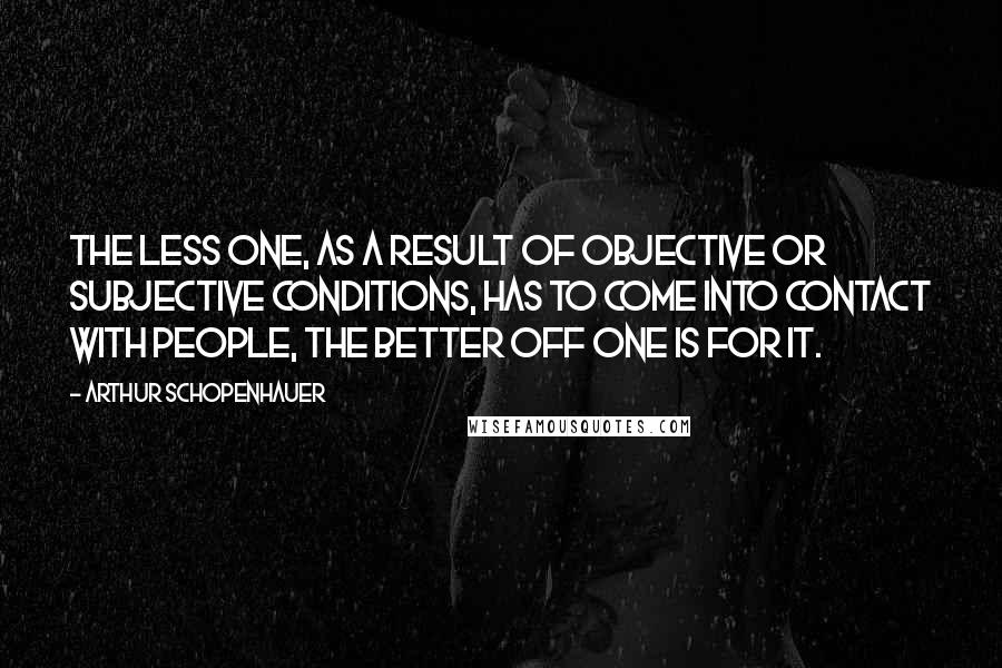 Arthur Schopenhauer Quotes: The less one, as a result of objective or subjective conditions, has to come into contact with people, the better off one is for it.