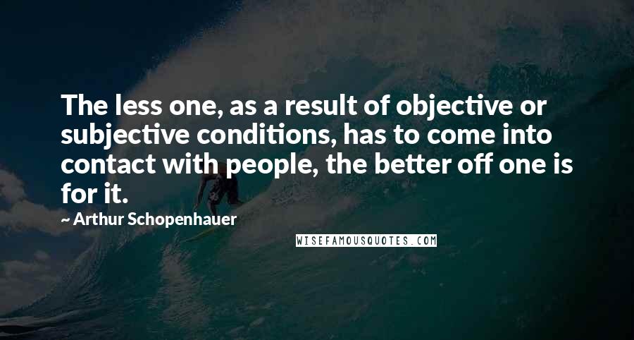 Arthur Schopenhauer Quotes: The less one, as a result of objective or subjective conditions, has to come into contact with people, the better off one is for it.