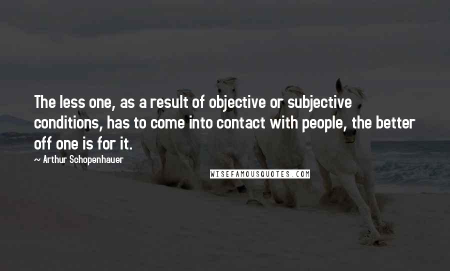 Arthur Schopenhauer Quotes: The less one, as a result of objective or subjective conditions, has to come into contact with people, the better off one is for it.