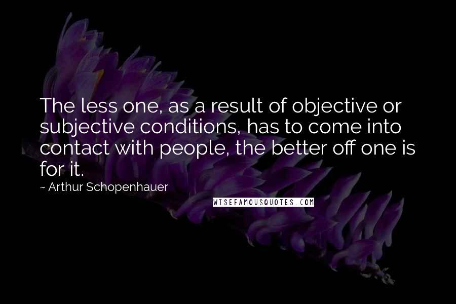 Arthur Schopenhauer Quotes: The less one, as a result of objective or subjective conditions, has to come into contact with people, the better off one is for it.