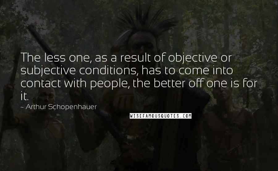 Arthur Schopenhauer Quotes: The less one, as a result of objective or subjective conditions, has to come into contact with people, the better off one is for it.