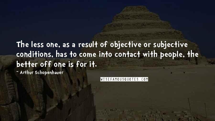 Arthur Schopenhauer Quotes: The less one, as a result of objective or subjective conditions, has to come into contact with people, the better off one is for it.