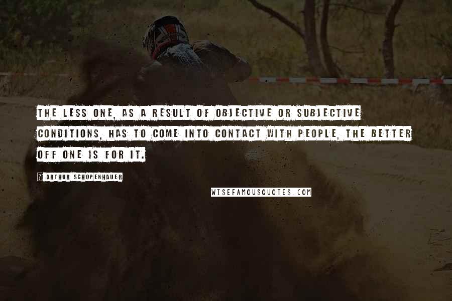 Arthur Schopenhauer Quotes: The less one, as a result of objective or subjective conditions, has to come into contact with people, the better off one is for it.