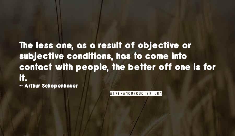 Arthur Schopenhauer Quotes: The less one, as a result of objective or subjective conditions, has to come into contact with people, the better off one is for it.