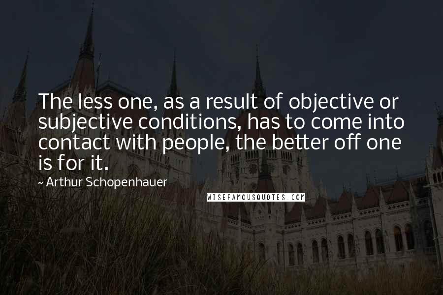 Arthur Schopenhauer Quotes: The less one, as a result of objective or subjective conditions, has to come into contact with people, the better off one is for it.