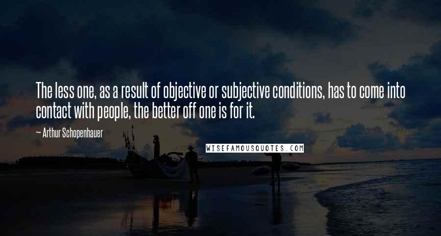 Arthur Schopenhauer Quotes: The less one, as a result of objective or subjective conditions, has to come into contact with people, the better off one is for it.