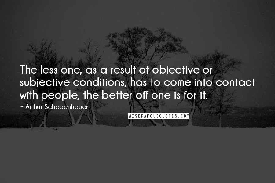 Arthur Schopenhauer Quotes: The less one, as a result of objective or subjective conditions, has to come into contact with people, the better off one is for it.