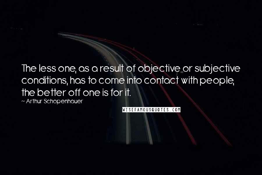 Arthur Schopenhauer Quotes: The less one, as a result of objective or subjective conditions, has to come into contact with people, the better off one is for it.