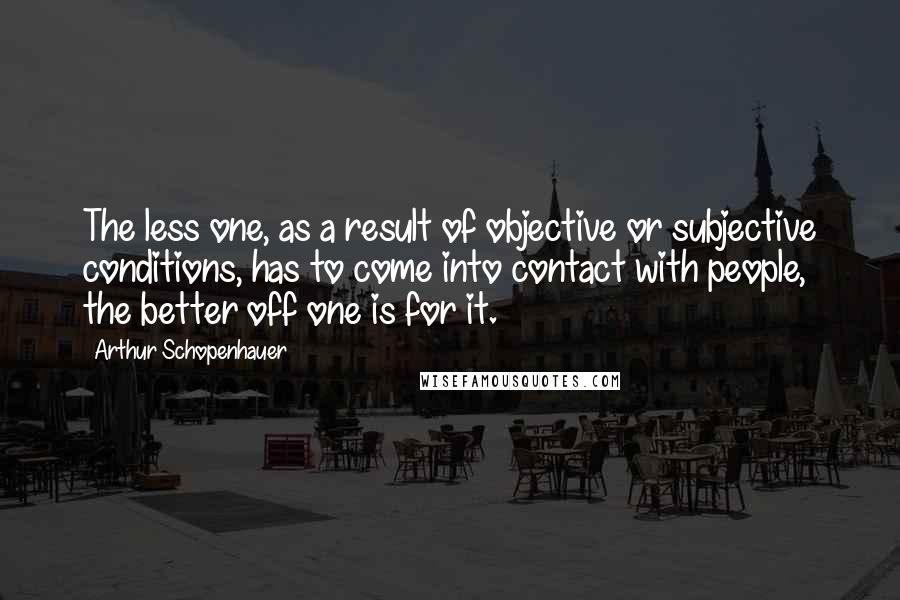 Arthur Schopenhauer Quotes: The less one, as a result of objective or subjective conditions, has to come into contact with people, the better off one is for it.