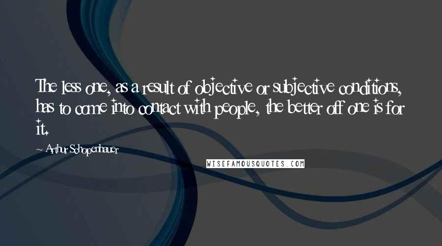 Arthur Schopenhauer Quotes: The less one, as a result of objective or subjective conditions, has to come into contact with people, the better off one is for it.