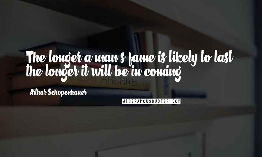 Arthur Schopenhauer Quotes: The longer a man's fame is likely to last, the longer it will be in coming.