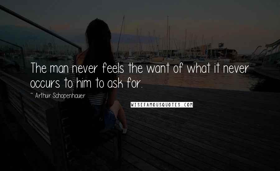 Arthur Schopenhauer Quotes: The man never feels the want of what it never occurs to him to ask for.