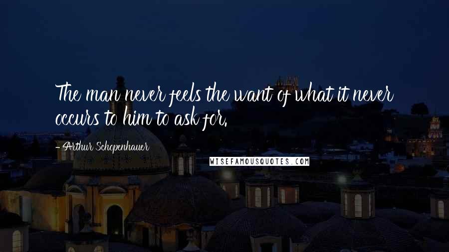 Arthur Schopenhauer Quotes: The man never feels the want of what it never occurs to him to ask for.