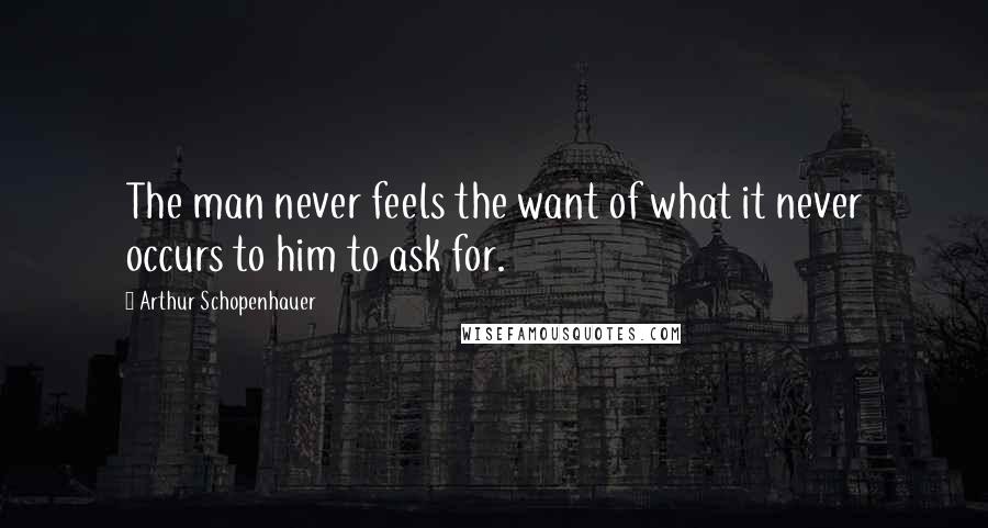 Arthur Schopenhauer Quotes: The man never feels the want of what it never occurs to him to ask for.