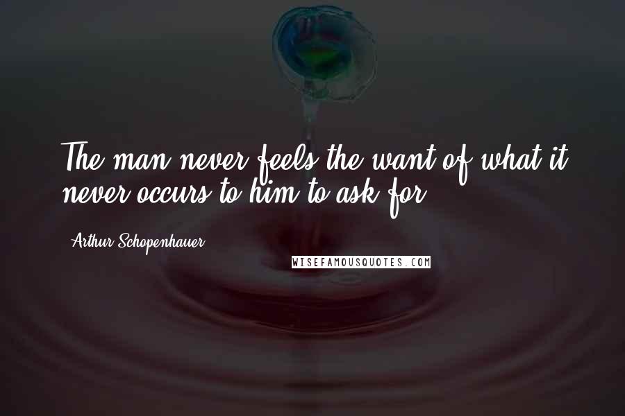 Arthur Schopenhauer Quotes: The man never feels the want of what it never occurs to him to ask for.