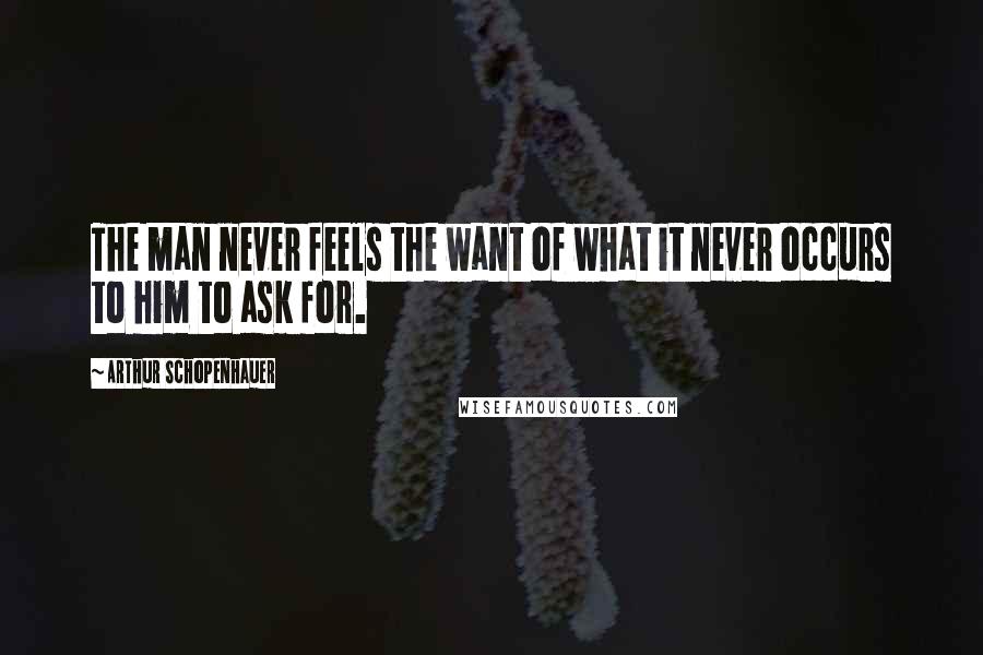 Arthur Schopenhauer Quotes: The man never feels the want of what it never occurs to him to ask for.
