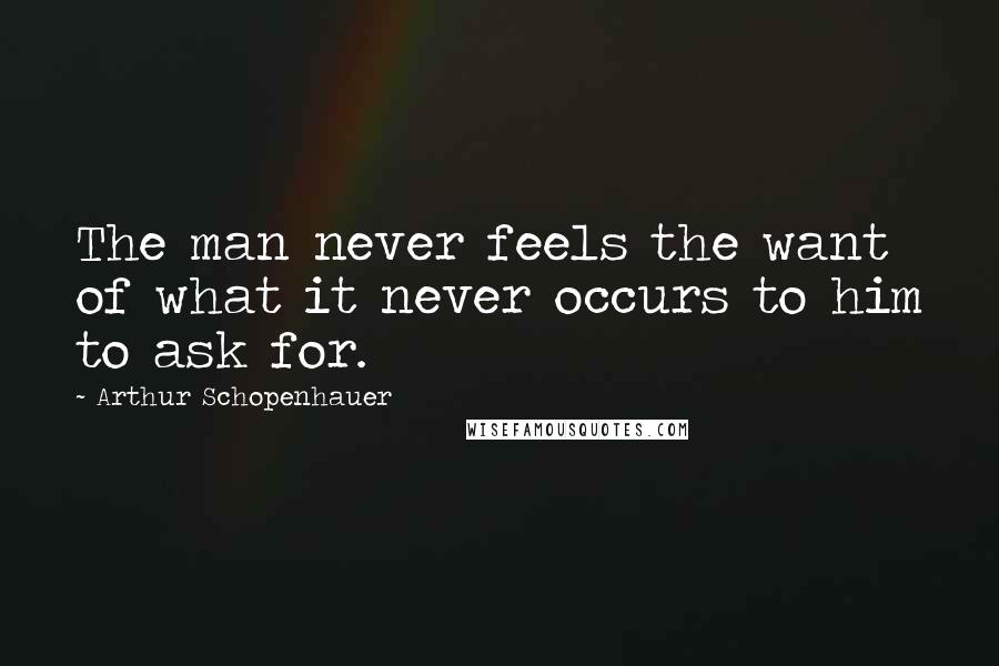 Arthur Schopenhauer Quotes: The man never feels the want of what it never occurs to him to ask for.